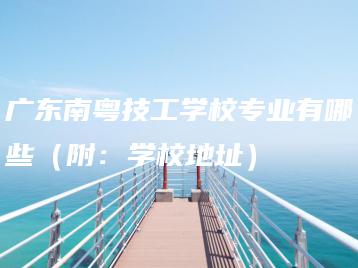 广东南粤技工学校专业有哪些（附：学校地址）-广东技校排名网