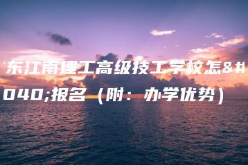 广东江南理工高级技工学校怎么报名（附：办学优势）-广东技校排名网