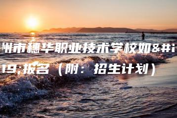 广州市穗华职业技术学校如何报名(附:招生计划)-广东技校排名网