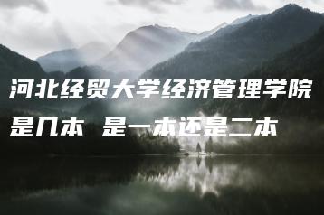 河北经贸大学经济管理学院是几本 是一本还是二本-广东技校排名网