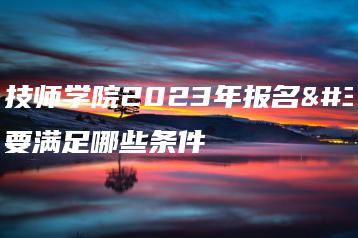 梅州技师学院2023年报名需要满足哪些条件-广东技校排名网