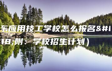 广东应用技工学校怎么报名（附：学校招生计划）-广东技校排名网