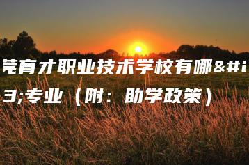 东莞育才职业技术学校有哪些专业（附：助学政策）-广东技校排名网