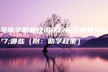 东莞南华职业技术学校报名条件有哪些(附:助学政策)-广东技校排名网