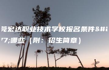 东莞宏达职业技术学校报名条件有哪些（附：招生简章）-广东技校排名网