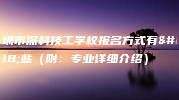 深圳市深科技工学校报名方式有哪些(附:专业详细介绍)-广东技校排名网