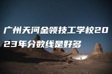 广州天河金领技工学校2023年分数线是好多-广东技校排名网