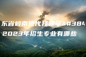 广东省岭南现代技师学院2023年招生专业有哪些-广东技校排名网