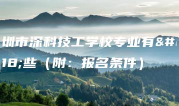 深圳市深科技工学校专业有哪些（附：报名条件）-广东技校排名网