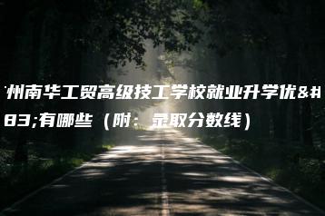 广州南华工贸高级技工学校就业升学优势有哪些(附:录取分数线)-广东技校排名网
