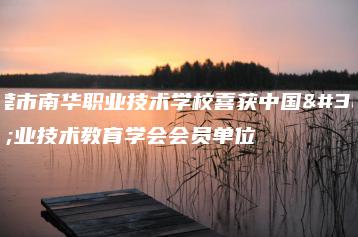 东莞市南华职业技术学校喜获中国职业技术教育学会会员单位-广东技校排名网