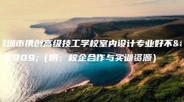 深圳市携创高级技工学校室内设计专业好不好(附:校企合作与实训资源)-广东技校排名网