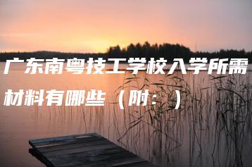 广东南粤技工学校入学所需材料有哪些(附:)-广东技校排名网