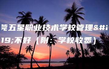 东莞五星职业技术学校管理好不好(附:学校收费)-广东技校排名网