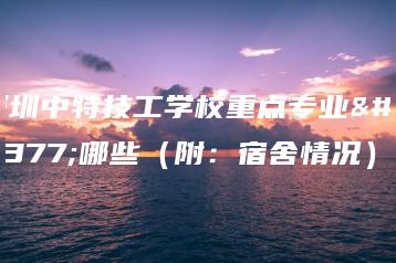 深圳中特技工学校重点专业有哪些（附：宿舍情况）-广东技校排名网