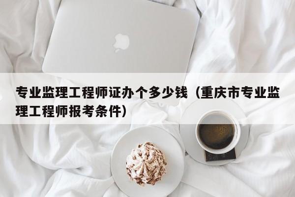 专业监理工程师证办个多少钱（重庆市专业监理工程师报考条件）-广东技校排名网