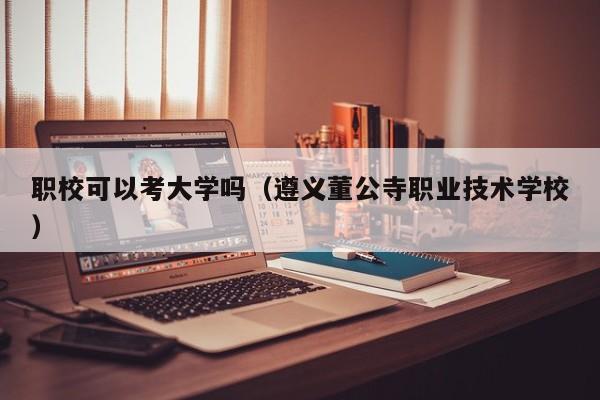 职校可以考大学吗(遵义董公寺职业技术学校)-广东技校排名网