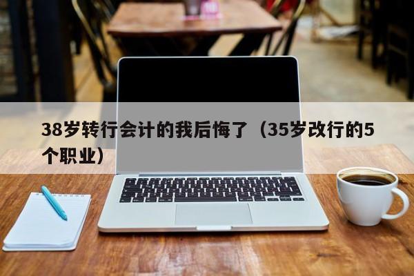 38岁转行会计的我后悔了(35岁改行的5个职业)-广东技校排名网
