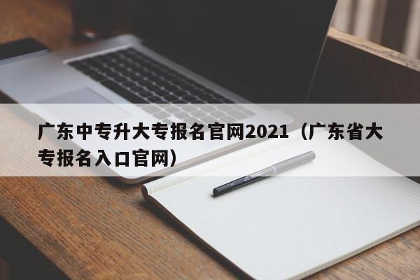 广东中专升大专报名官网2021(广东省大专报名入口官网)-广东技校排名网