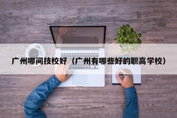 广州哪间技校好(广州有哪些好的职高学校)-广东技校排名网
