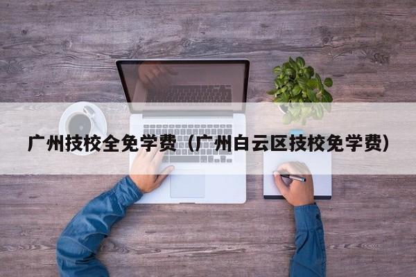广州技校全免学费(广州白云区技校免学费)-广东技校排名网