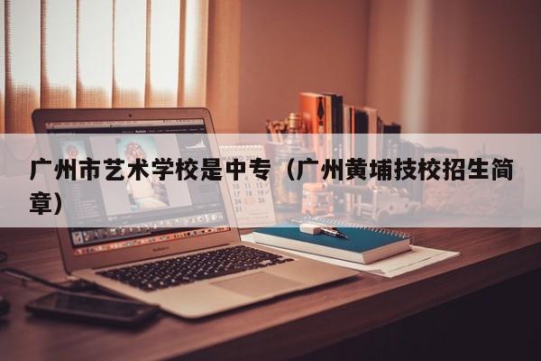 广州市艺术学校是中专(广州黄埔技校招生简章)-广东技校排名网