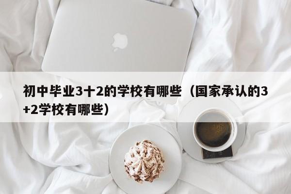 初中毕业3十2的学校有哪些(国家承认的3+2学校有哪些)-广东技校排名网