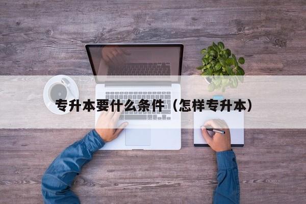 专升本要什么条件(怎样专升本)-广东技校排名网