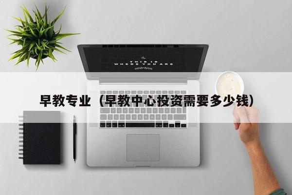 早教专业(早教中心投资需要多少钱)-广东技校排名网