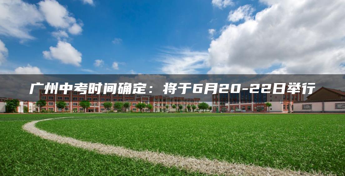 广州中考时间确定：将于6月20-22日举行-广东技校排名网