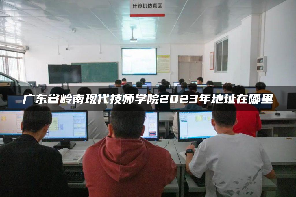 广东省岭南现代技师学院2023年地址在哪里
