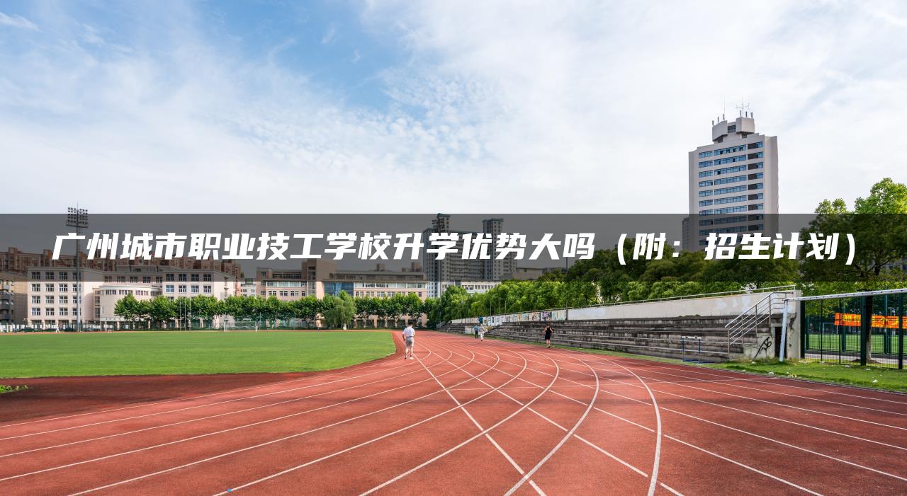 广州城市职业技工学校升学优势大吗（附：招生计划）