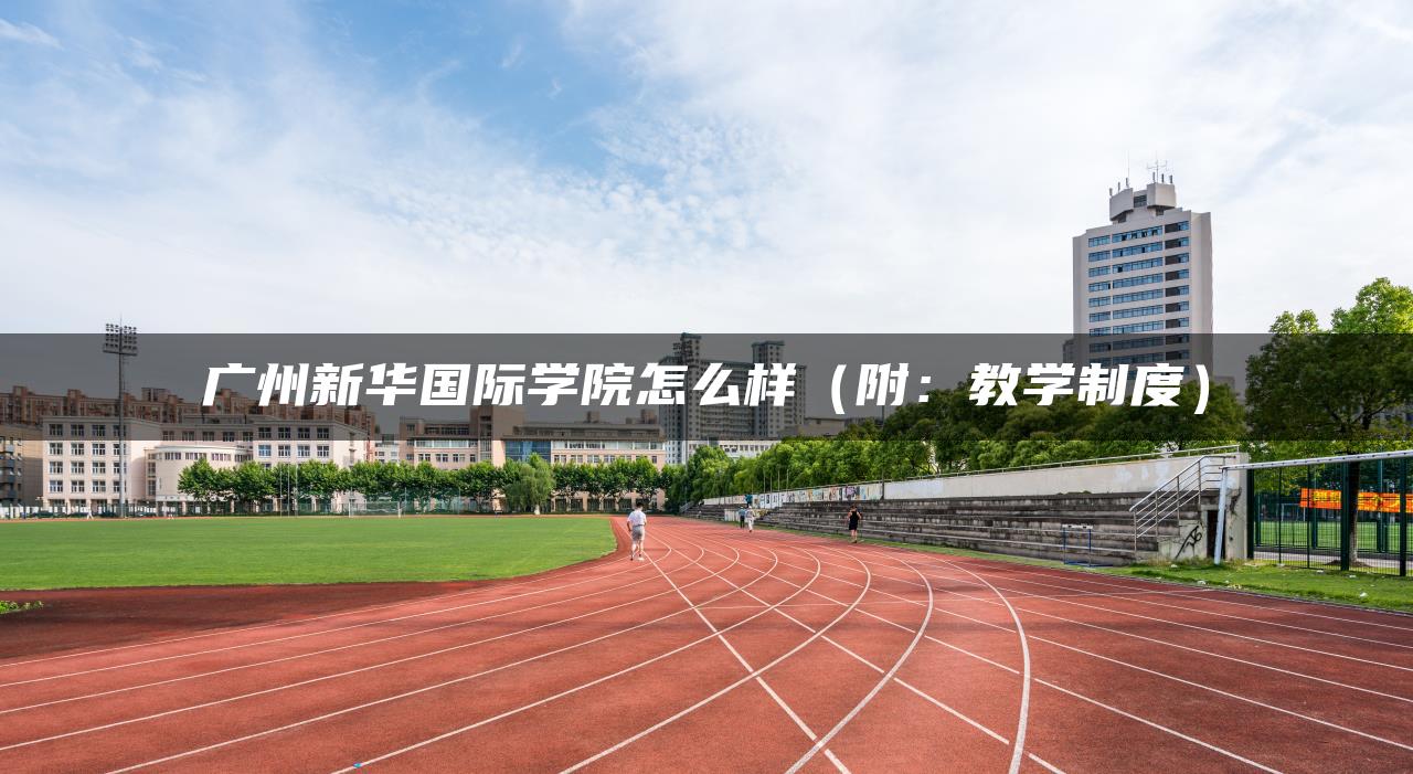 广州新华国际学院怎么样（附：教学制度）