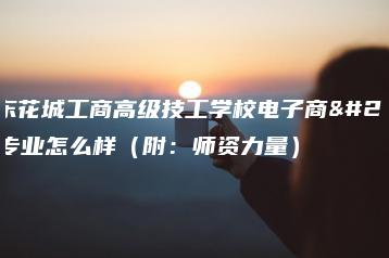 广东花城工商高级技工学校电子商务专业怎么样（附：师资力量）-广东技校排名网