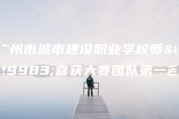 广州市城市建设职业学校师生喜获大赛团队第一名-广东技校排名网