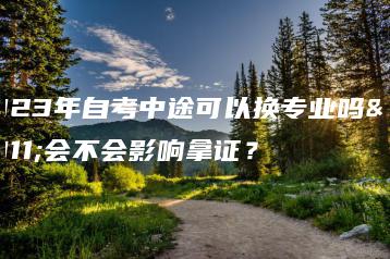 2023年自考中途可以换专业吗？会不会影响拿证？-广东技校排名网