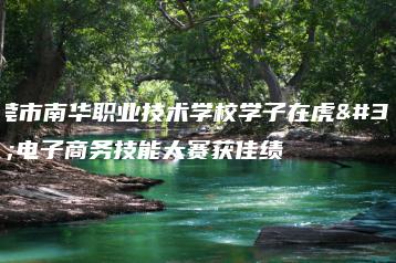 东莞市南华职业技术学校学子在虎门电子商务技能大赛获佳绩-广东技校排名网