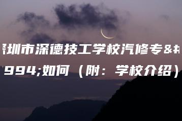 深圳市深德技工学校汽修专业如何（附：学校介绍）-广东技校排名网