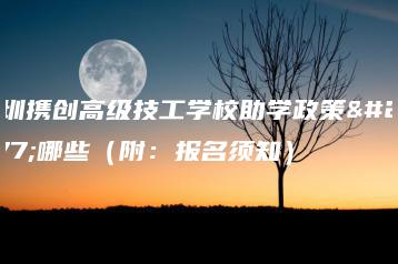 深圳携创高级技工学校助学政策有哪些（附：报名须知）-广东技校排名网