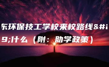 广东环保技工学校来校路线是什么（附：助学政策）-广东技校排名网