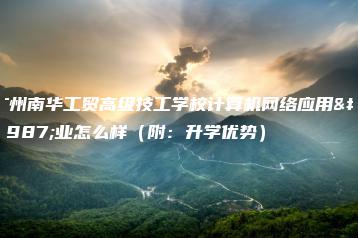 广州南华工贸高级技工学校计算机网络应用专业怎么样（附：升学优势）-广东技校排名网