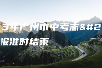 2023年广州市中考志愿填报准时结束-广东技校排名网