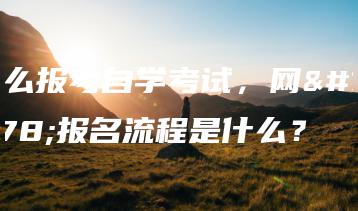 怎么报考自学考试，网上报名流程是什么？-广东技校排名网
