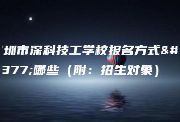深圳市深科技工学校报名方式有哪些（附：招生对象）-广东技校排名网