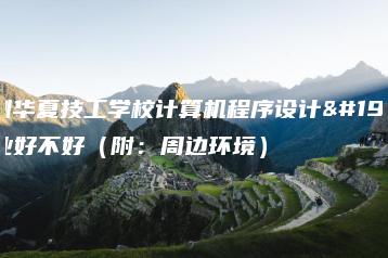深圳华夏技工学校计算机程序设计专业好不好（附：周边环境）-广东技校排名网
