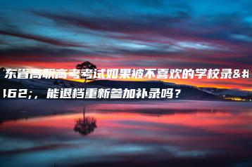 广东省高职高考考试如果被不喜欢的学校录取，能退档重新参加补录吗？-广东技校排名网