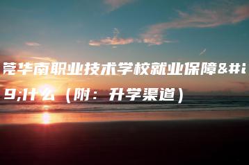 东莞华南职业技术学校就业保障是什么（附：升学渠道）-广东技校排名网