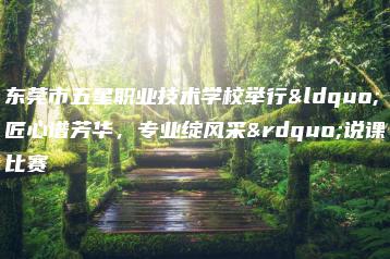 东莞市五星职业技术学校举行“匠心谱芳华，专业绽风采”说课比赛-广东技校排名网