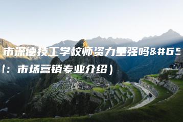深圳市深德技工学校师资力量强吗（附：市场营销专业介绍）-广东技校排名网