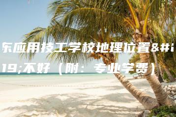 广东应用技工学校地理位置好不好（附：专业学费）-广东技校排名网